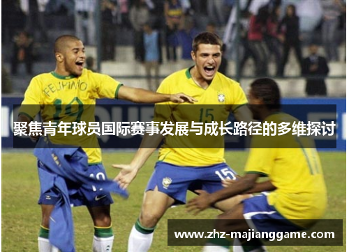 聚焦青年球员国际赛事发展与成长路径的多维探讨 聚焦青年球员国际赛事发展与成长路径的多维探讨
