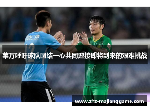 莱万呼吁球队团结一心共同迎接即将到来的艰难挑战 莱万呼吁球队团结一心共同迎接即将到来的艰难挑战