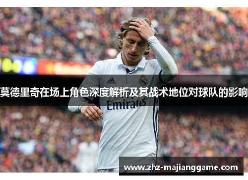 莫德里奇在场上角色深度解析及其战术地位对球队的影响 莫德里奇在场上角色深度解析及其战术地位对球队的影响