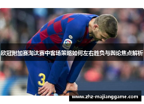 欧冠附加赛淘汰赛中客场策略如何左右胜负与舆论焦点解析 欧冠附加赛淘汰赛中客场策略如何左右胜负与舆论焦点解析
