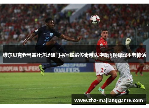维尔贝克老当益壮连场破门书写逆龄传奇带队冲锋再现锋线不老神话