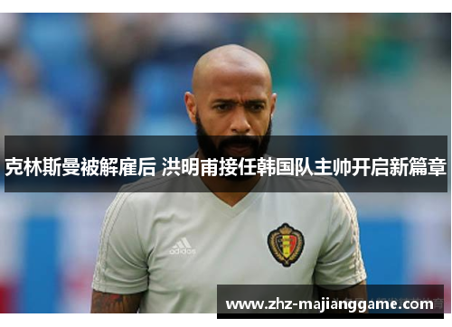 克林斯曼被解雇后 洪明甫接任韩国队主帅开启新篇章 克林斯曼被解雇后 洪明甫接任韩国队主帅开启新篇章