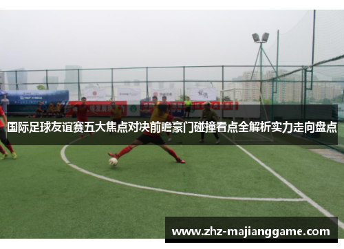 国际足球友谊赛五大焦点对决前瞻豪门碰撞看点全解析实力走向盘点